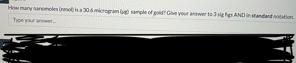 How many nanomoles (nmol) is a 30.6 microgram (ug) sample of gold? Give your answer to 3 sig figs AND in standard notation.
Type your answer...