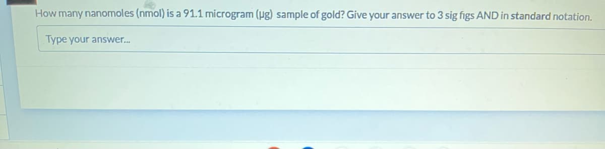 How many nanomoles (nmol) is a 91.1 microgram (ug) sample of gold? Give your answer to 3 sig figs AND in standard notation.
Type your answer...