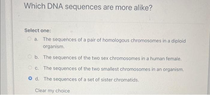 Which DNA sequences are more alike?
Select one:
a. The sequences of a pair of homologous chromosomes in a diploid
organism.
b. The sequences of the two sex chromosomes in a human female.
Oc. The sequences of the two smallest chromosomes in an organism.
Od. The sequences of a set of sister chromatids.
Clear my choice