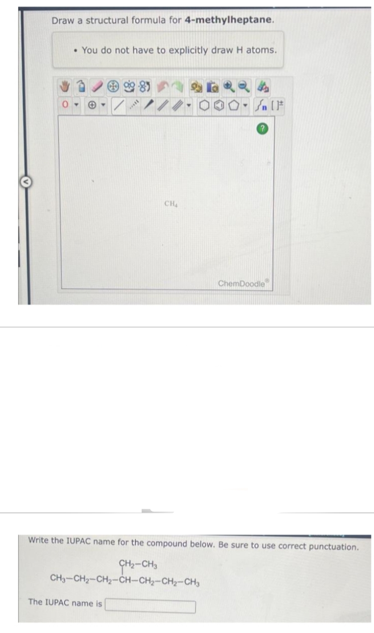 Draw a structural formula for 4-methylheptane.
• You do not have to explicitly draw H atoms.
898
The IUPAC name is
***
CH₂
-Sn (F
ChemDoodle
Write the IUPAC name for the compound below. Be sure to use correct punctuation.
CH₂-CH3
CH3-CH₂-CH₂-CH-CH₂-CH₂-CH3