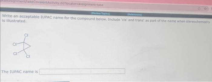 RUASSignment/takeCovalentActivity.do?locator-assignment-take
[Review Topics)
References)
Write an acceptable IUPAC name for the compound below. Include 'cis' and trans' as part of the name when stereochemistry
is illustrated.
f
The IUPAC name is