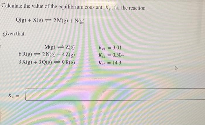 Calculate the value of the equilibrium constant, Ke, for the reaction
Q(g) + X(g)
2M(g) + N(g)
given that
M(g) Z(g)
6R(g)
2N(g) + 4 Z(g)
3 X(g) + 3Q(g) =9R(g)
Kc =
Ke1 = 3.01
Ke2 = 0.504
K3 = 14.3
4