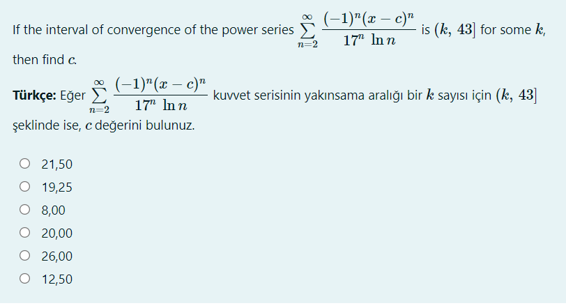 (-1)"(x – c)"
is (k, 43] for some k,
If the interval of convergence of the power series E
n=2
17" In n
then find c.
(-1)"(x – c)"
Türkçe: Eğer
kuvvet serisinin yakınsama aralığı bir k sayısı için (k, 43]
17" In n
n=2
şeklinde ise, c değerini bulunuz.
O 21,50
19,25
O 8,00
O 20,00
O 26,00
12,50
