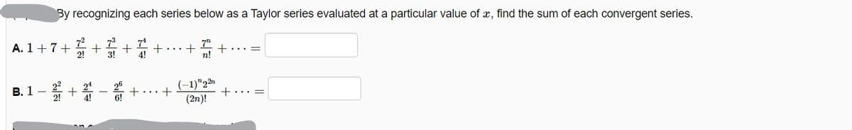 By recognizing each series below as a Taylor series evaluated at a particular value of x, find the sum of each convergent series.
A. 1+7+
72
73
7"
+... =
...+
2!
3!
4!
n!
B. 1- +
(-1)"22
(2n)!
24
+... =
2!
6!
