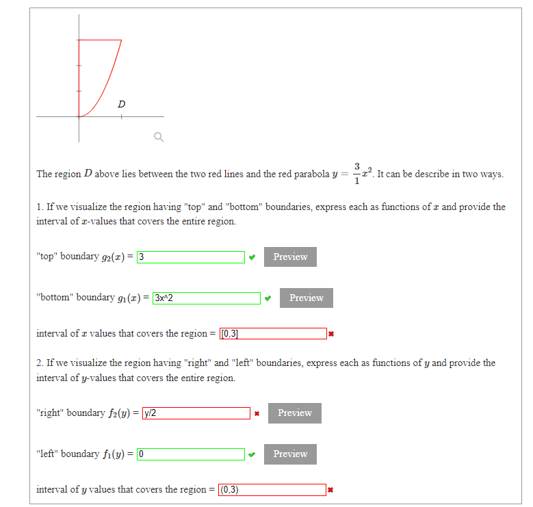 D
The region D above lies between the two red lines and the red parabola y = ². It can be describe in two ways.
1. If we visualize the region having "top" and "bottom" boundaries, express each as functions of æ and provide the
interval of r-values that covers the entire region.
"top" boundary g2(x) = [3
Preview
"bottom" boundary g1(x)= 3x^2
Preview
interval of a values that covers the region = [0,3]
2. If we visualize the region having "right" and "left" boundaries, express each as functions of y and provide the
interval of y-values that covers the entire region.
"right" boundary f2(y) = [y/2
Preview
"left" boundary fi(y) = 0
Preview
interval of y values that covers the region = (0,3)
