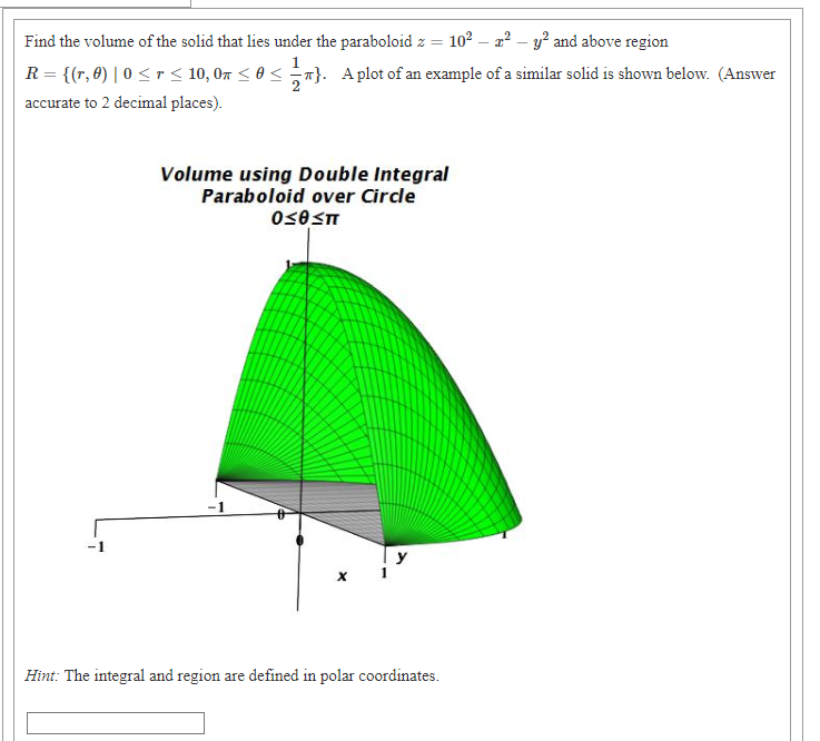 Find the volume of the solid that lies under the paraboloid z = 102 – 2?
y? and above region
R = {(r, 8) | 0 < r < 10, 07 < 0 <
}. Aplot of an example of a similar solid is shown below. (Answer
accurate to 2 decimal places).
Volume using Double Integral
Paraboloid over Circle
-1
y
Hint: The integral and region are defined in polar coordinates.
