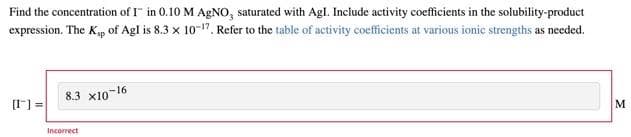 Find the concentration of I in 0.10 M AgNO, saturated with AgI. Include activity coefficients in the solubility-product
expression. The Ksp of Agl is 8.3 x 10-17, Refer to the table of activity coefficients at various ionic strengths as needed.
[1] =
8.3 x10-16
Incorrect
M