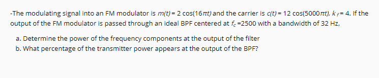 -The modulating signal into an FM modulator is m(t) = 2 cos(16nt) and the carrier is c(t) = 12 cos(5000rt), k f= 4. If the
output of the FM modulator is passed through an ideal BPF centered at f.=2500 with a bandwidth of 32 Hz,
a. Determine the power of the frequency components at the output of the filter
b. What percentage of the transmitter power appears at the output of the BPF?
