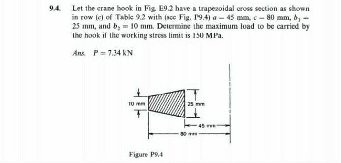 9.4.
Let the crane hook in Fig. E9.2 have a trapezoidal cross section as shown
in row (c) of Table 9.2 with (scc Fig. P9.4) a 45 mm, c-80 mm, b₁ -
25 mm, and b₂ = 10 mm. Determine the maximum load to be carried by
the hook if the working stress limit is 150 MPa.
Ans. P= 7.34 kN
10 mm
Figure P9.4
25 mm
80 mm
45 mm