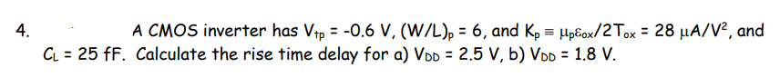 4.
A CMOS inverter has Vtp = -0.6 V, (W/L), = 6, and Kp = HpEox/2Tox = 28 µA/V², and
%3D
%3D
%3D
CL = 25 fF. Calculate the rise time delay for a) VDD = 2.5 V, b) VDD = 1.8 V.
