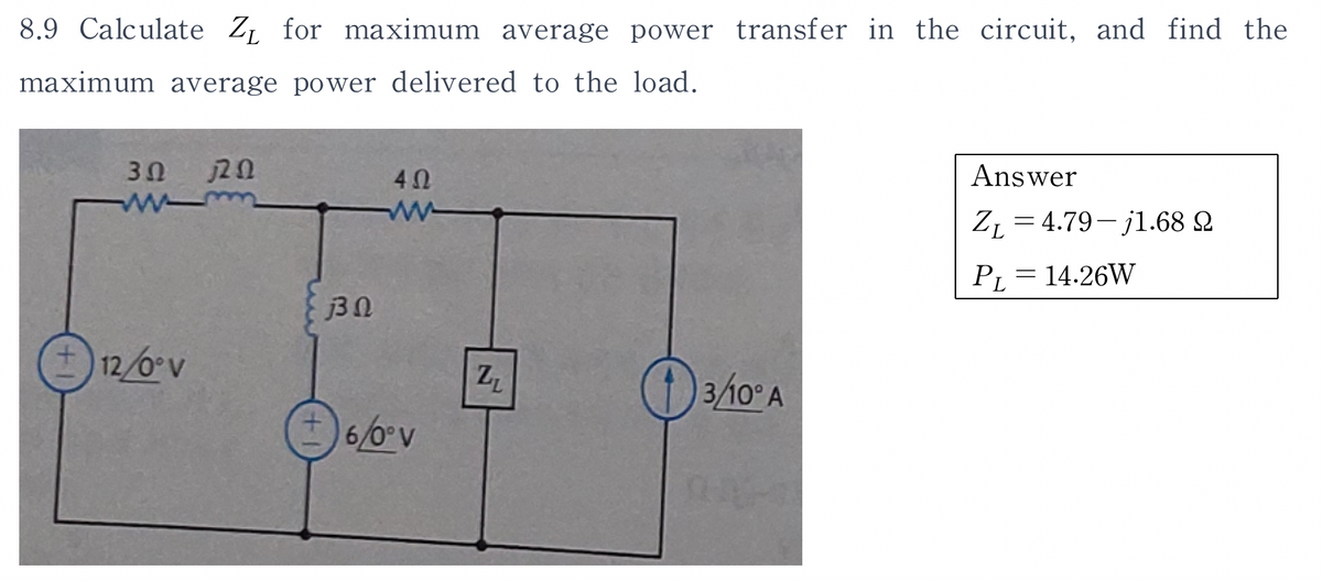 8.9 Calculate Z₁ for maximum average power transfer in the circuit, and find the
maximum average power delivered to the load.
3Ω ΠΩ
12/0° V
33 Ω
4Ω
ww
6/0° V
Z₁
O 3/10° A
Answer
ZL=4.79-j1.68 2
14.26W
PL
=