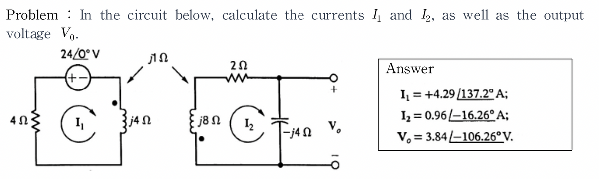 Problem In the circuit below, calculate the currents I and I2, as well as the output
voltage V₁.
4 Ω
24/0° V
+
I
ΠΩ
j4Ω
j8 Ω
ΖΩ
12
-j4 Ω
Τ
Answer
I = +4.29 /137.2° Α;
I, = 0.96 |-16.26° Α;
V. = 3.84 -106.26°V.