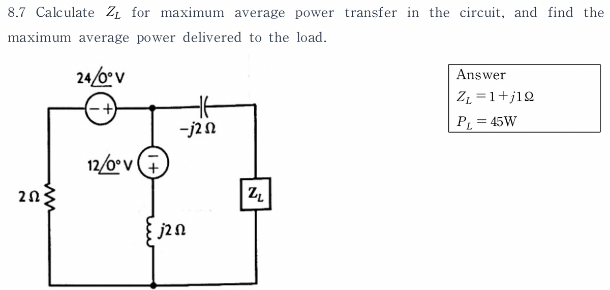 8.7 Calculate Z₁ for maximum average power transfer in the circuit, and find the
maximum average power delivered to the load.
24/0° V
252
12/0° V
1+
-j2 n
j2 n
ZL
Answer
Z₁ =1+j12
PL = 45W