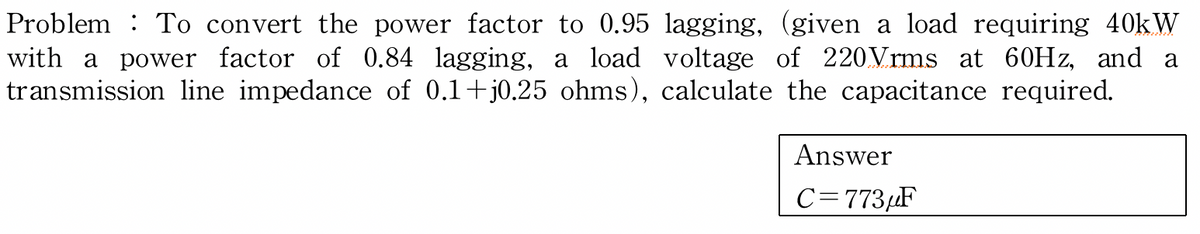 Problem To convert the power factor to 0.95 lagging, (given a load requiring 40kW
with a power factor of 0.84 lagging, a load voltage of 220 Vrms at 60Hz, and a
transmission line impedance of 0.1+j0.25 ohms), calculate the capacitance required.
Answer
C=773μF