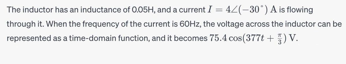 The inductor has an inductance of 0.05H, and a current I = 4≤(−30°) A is flowing
through it. When the frequency of the current is 60Hz, the voltage across the inductor can be
represented as a time-domain function, and it becomes 75.4 cos(377t +) V.