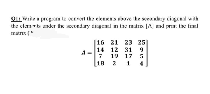 Q1: Write a program to convert the elements above the secondary diagonal with
the elements under the secondary diagonal in the matrix [A] and print the final
matrix ("
[16 21 23 25]
14 12 31
7
A =
19
17
[18
1
4
