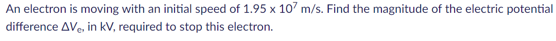 An electron is moving with an initial speed of 1.95 x 10' m/s. Find the magnitude of the electric potential
difference AVe, in kV, required to stop this electron.
