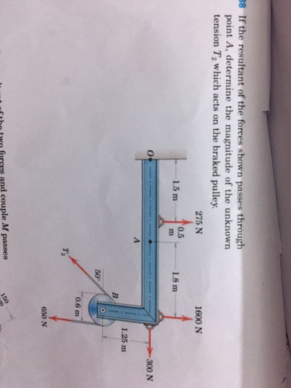 38 If the resultant of the forces shown passes through
point A, determine the magnitude of the unknown
tension T2 which acts on the braked pulley.
275 N
1600 N
0.5
1.5 m
1.8 m
m
300 N
1.25 m
B
50
0.6 m
T2
650 N
forces and couple M passes
150
