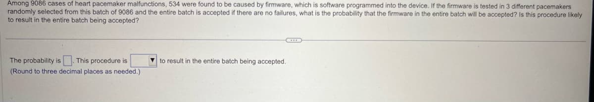 Among 9086 cases of heart pacemaker malfunctions, 534 were found to be caused by firmware, which is software programmed into the device. If the firmware is tested in 3 different pacemakers
randomly selected from this batch of 9086 and the entire batch is accepted if there are no failures, what is the probability that the firmware in the entire batch will be accepted? Is this procedure likely
to result in the entire batch being accepted?
The probability is
This procedure is
to result in the entire batch being accepted.
(Round to three decimal places as needed.)