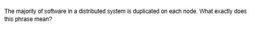 The majority of software in a distributed system is duplicated on each node. What exactly does
this phrase mean?