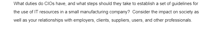 What duties do CIOs have, and what steps should they take to establish a set of guidelines for
the use of IT resources in a small manufacturing company? Consider the impact on society as
well as your relationships with employers, clients, suppliers, users, and other professionals.