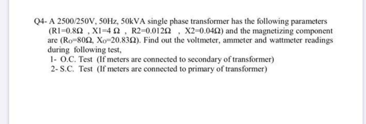 Q4- A 2500/250V, 50HZ, 50KVA single phase transformer has the following parameters
(R1=0.82 , XI-42, R2-0.0122 , X2-0.042) and the magnetizing component
are (Ro-802, Xo-20.832). Find out the voltmeter, ammeter and wattmeter readings
during following test,
1- O.C. Test (If meters are connected to secondary of transformer)
2- S.C. Test (If meters are connected to primary of transformer)
