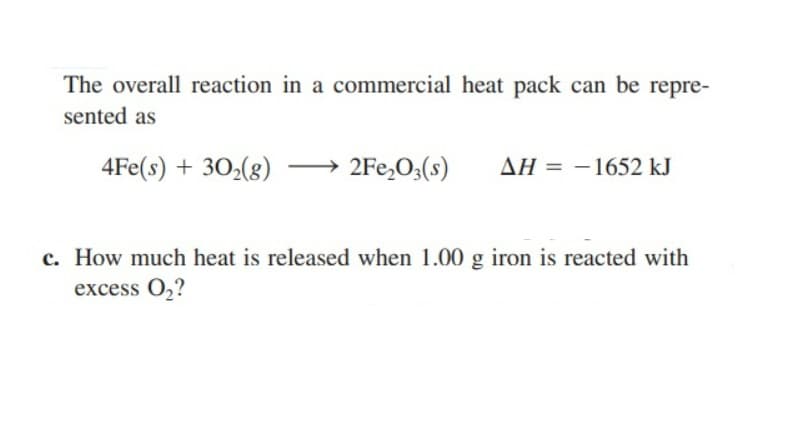 The overall reaction in a commercial heat pack can be repre-
sented as
4Fe(s) + 30₂(g) →→2Fe₂O3(s)
AH = -1652 kJ
c. How much heat is released when 1.00 g iron is reacted with
excess 0₂?