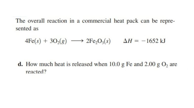 The overall reaction in a commercial heat pack can be repre-
sented as
4Fe(s) + 30₂(g)
2Fe₂O3(s)
AH = -1652 kJ
d. How much heat is released when 10.0 g Fe and 2.00 g O₂ are
reacted?