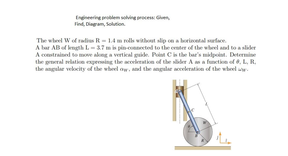 Engineering problem solving process: Given,
Find, Diagram, Solution.
The wheel W of radius R = 1.4 m rolls without slip on a horizontal surface.
A bar AB of length L = 3.7 m is pin-connected to the center of the wheel and to a slider
A constrained to move along a vertical guide. Point C is the bar's midpoint. Determine
the general relation expressing the acceleration of the slider A as a function of 0, L, R,
the angular velocity of the wheel aw, and the angular acceleration of the wheel ww.
C
W