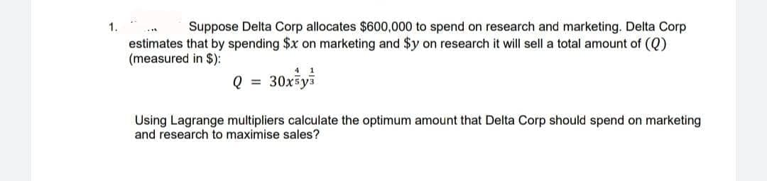 1.
Suppose Delta Corp allocates $600,000 to spend on research and marketing. Delta Corp
estimates that by spending $x on marketing and $y on research it will sell a total amount of (Q)
(measured in $):
41
Q = 30x5y³
Using Lagrange multipliers calculate the optimum amount that Delta Corp should spend on marketing
and research to maximise sales?