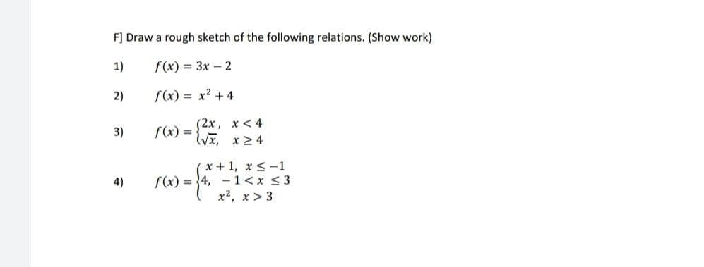 F] Draw a rough sketch of the following relations. (Show work)
1)
f(x) = 3x - 2
2)
3)
4)
f(x) = x² + 4
f(x) = {√x x ≥4
(2x, x < 4
(x+1, x≤-1
f(x) = 4, 1<x<3
x², x > 3