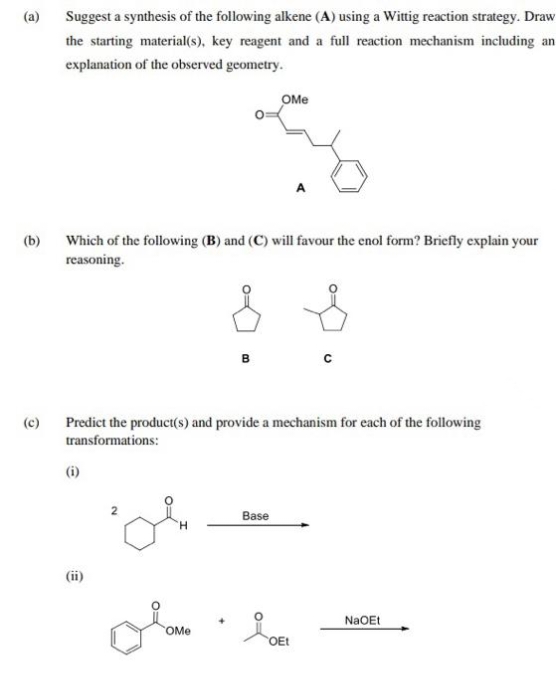 (a)
(b)
(c)
Suggest a synthesis of the following alkene (A) using a Wittig reaction strategy. Draw
the starting material(s), key reagent and a full reaction mechanism including an
explanation of the observed geometry.
Which of the following (B) and (C) will favour the enol form? Briefly explain your
reasoning.
Predict the product(s) and provide a mechanism for each of the following
transformations:
(i)
(ii)
OMe
OMe
Base
OEt
NaOEt