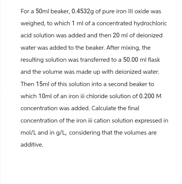 For a 50ml beaker, 0.4532g of pure iron III oxide was
weighed, to which 1 ml of a concentrated hydrochloric
acid solution was added and then 20 ml of deionized
water was added to the beaker. After mixing, the
resulting solution was transferred to a 50.00 ml flask
and the volume was made up with deionized water.
Then 15ml of this solution into a second beaker to
which 10ml of an iron iii chloride solution of 0.200 M
concentration was added. Calculate the final
concentration of the iron iii cation solution expressed in
mol/L and in g/L, considering that the volumes are
additive.