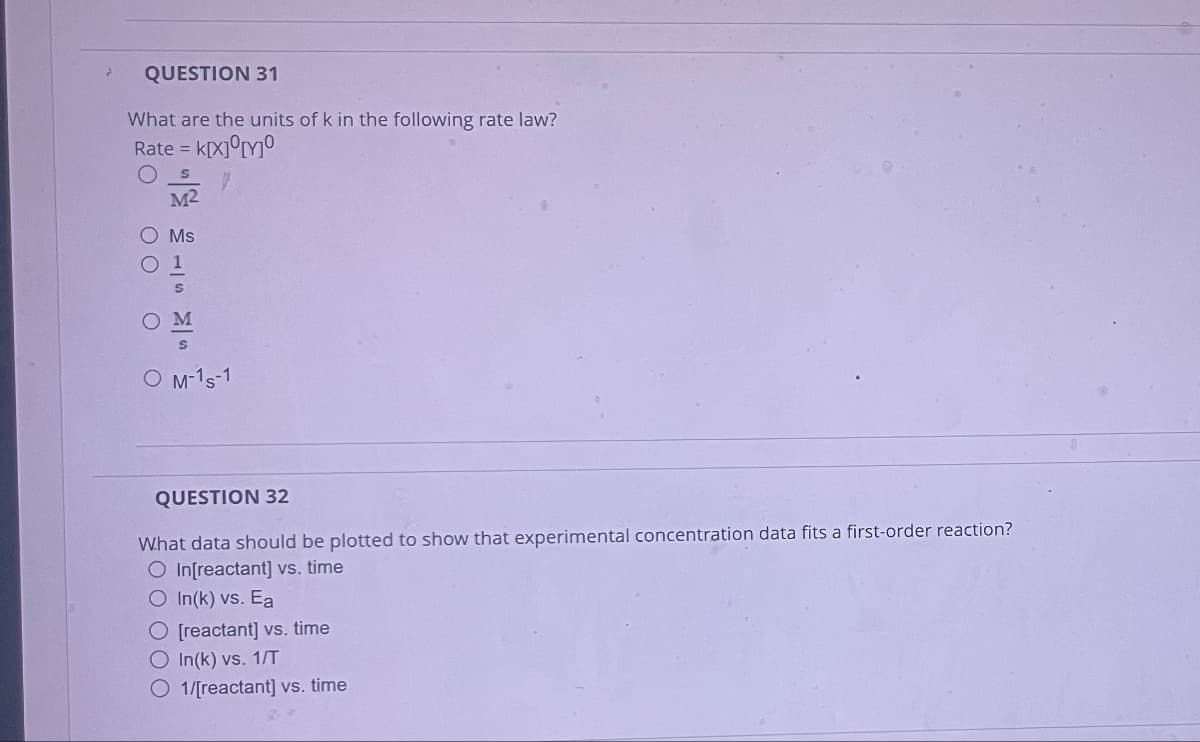 QUESTION 31
What are the units of k in the following rate law?
Rate = k[X] [Y]
M²
○ Ms
M
O M-1 s-1
QUESTION 32
What data should be plotted to show that experimental concentration data fits a first-order reaction?
O In[reactant] vs. time
O In(k) vs. Ea
O [reactant] vs. time
O In(k) vs. 1/T
1/[reactant] vs. time