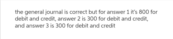 the general journal is correct but for answer 1 it's 800 for
debit and credit, answer 2 is 300 for debit and credit,
and answer 3 is 300 for debit and credit