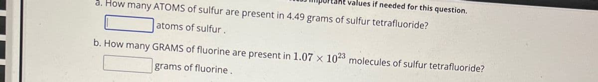 a. How many ATOMS of sulfur are present in 4.49 grams of sulfur tetrafluoride?
ues if needed for this question.
atoms of sulfur.
b. How many GRAMS of fluorine are present in 1.07 × 1023 molecules of sulfur tetrafluoride?
grams of fluorine.