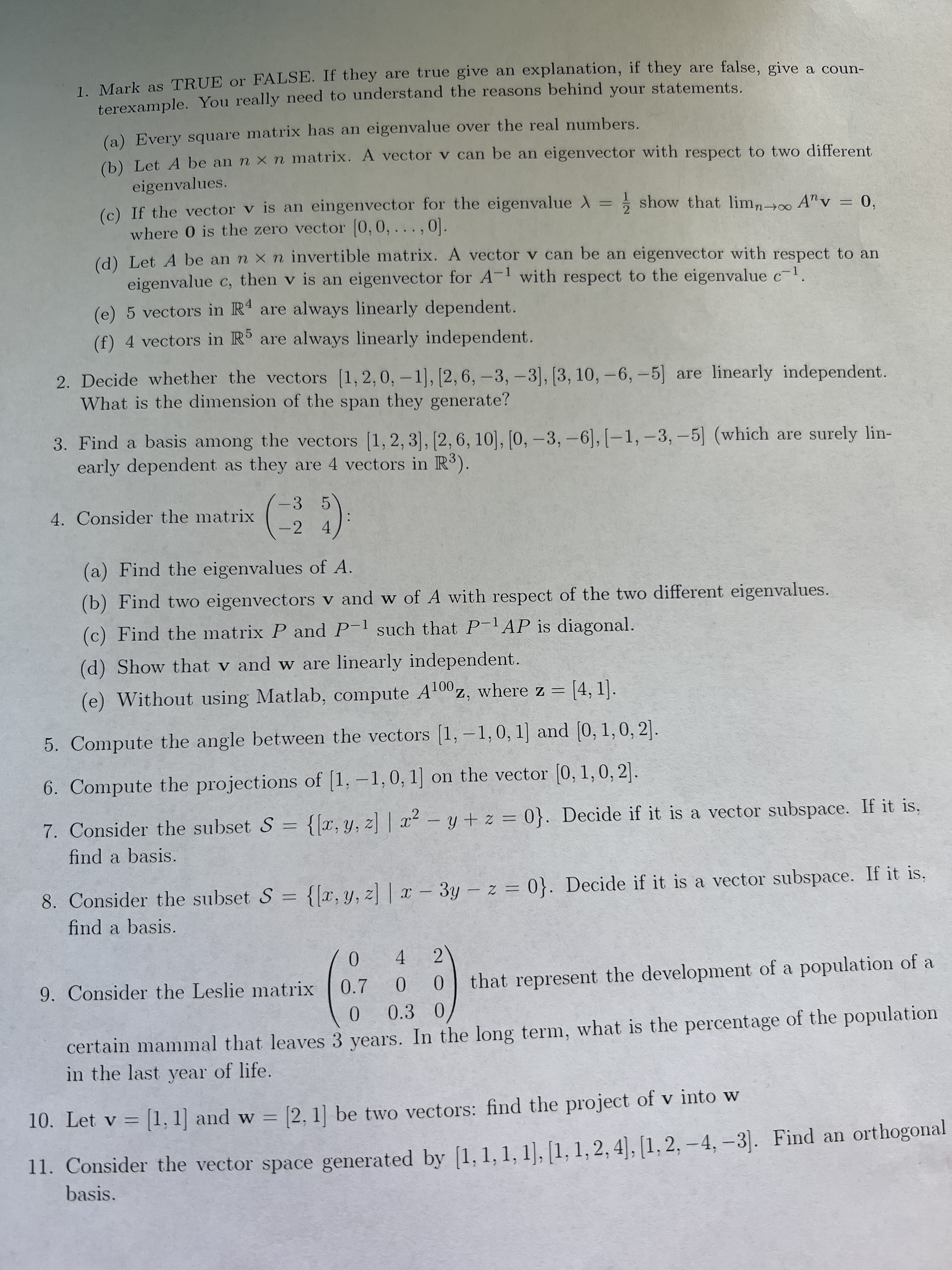 1 Mark as TRUE or FALSE. If they are true give an explanation, if they are false, give a coun-
terexample. You really need to understand the reasons behind your statements.
(a) Every square matrix has an eigenvalue over the real numbers.
(b) Let A be an n x n matrix. A vector v can be an eigenvector with respect to two different
eigenvalues.
(c) If the vector v is an eingenvector for the eigenvalue = ; show that lim, m A"v = 0,
where 0 is the zero vector 0,0, .. ., 0].
(d) Let A be an n x n invertible matrix. A vector v can be an eigenvector with respect to an
eigenvalue c, then v is an eigenvector for A- with respect to the eigenvalue c
4
(e) 5 vectors in R are always linearly dependent.
(f) 4 vectors in R are always linearly independent.
2. Decide whether the vectors (1, 2,0, -1], [2, 6, -3, -3], [3, 10, -6,-5] are linearly independent.
What is the dimension of the span they generate?
3. Find a basis among the vectors (1, 2, 3], [2,6, 10], [0, –3, -6], [-1, -3, -5] (which are surely lin-
early dependent as they are 4 vectors in R3).
-3 5
4. Consider the matrix
4.
-2
(a) Find the eigenvalues of A.
(b) Find two eigenvectors v and w of A with respect of the two different eigenvalues.
(c) Find the matrix P and P-l such that PlAP is diagonal.
(d) Show that v and w are linearly independent.
(e) Without using Matlab, compute A100z, where z = [4, 1].
%3D
5. Compute the angle between the vectors [1, –1, 0, 1] and [0, 1,0, 2].
6. Compute the projections of [1, –1,0, 1] on the vector [0, 1,0, 2].
7. Consider the subset S = {[x, y, z] | x² – y + z = 0}. Decide if it is a vector subspace. If it is,
-
find a basis.
8. Consider the subset S = {[x, y, z] | x – 3y - z = 0}. Decide if it is a vector subspace. If it is,
find a basis.
2.
4.
9. Consider the Leslie matrix
that represent the development of a population of a
0.7
0.
certain mammal that leaves 3 years. In the long term, what is the percentage of the population
in the last year of life.
10. Let v = [1, 1] and w = [2, 1] be two vectors: find the project of v into w
%3D
11. Consider the vector space generated by [1, 1, 1, 1), [1, 1, 2, 4], [1, 2, – 4, –3]. Find an orthogonal
basis.
