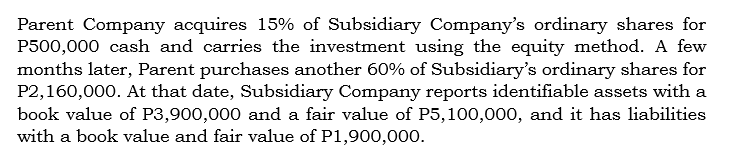 Parent Company acquires 15% of Subsidiary Company's ordinary shares for
P500,000 cash and carries the investment using the equity method. A few
months later, Parent purchases another 60% of Subsidiary's ordinary shares for
P2,160,000. At that date, Subsidiary Company reports identifiable assets with a
book value of P3,900,000 and a fair value of P5,100,000, and it has liabilities
with a book value and fair value of P1,900,000.
