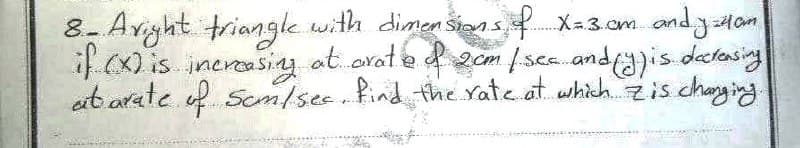 8- Aright triangle with dimensions of X=3cm andy Ham
if (x) is increasing at arate of 2cm / sec and (y) is decreasing
at arate of Som/sec, find the rate at which zis changing.
