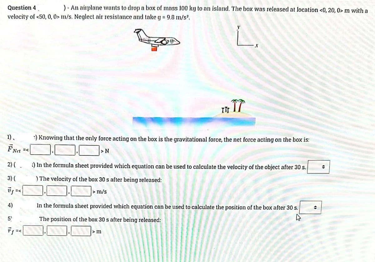 Question 4
). An airplane wants to drop a box of mass 100 kg to an island. The box was released at location <0, 20, 0> m with a
velocity of <50, 0, 0> m/s. Neglect air resistance and take g = 9.8 m/s².
L
1).
FNct =<
2) (.
3) (
Vj =<
4)
5
F₁
=<
TITT
) Knowing that the only force acting on the box is the gravitational force, the net force acting on the box is:
>N
t) In the formula sheet provided which equation can be used to calculate the velocity of the object after 30 s.
) The velocity of the box 30 s after being released:
> m/s
In the formula sheet provided which equation can be used to calculate the position of the box after 30 s.
The position of the box 30 s after being released:
> m
÷
÷