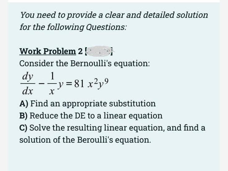 You need to provide a clear and detailed solution
for the following Questions:
Work Problem 2
Consider the Bernoulli's equation:
1
dy
dx
−y=81x²y⁹
X
A) Find an appropriate substitution
B) Reduce the DE to a linear equation
-
C) Solve the resulting linear equation, and find a
solution of the Beroulli's equation.