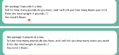 We package 3 pounds in a box.
Tell me how many pounds do you have, and I will tell you how many baxes you need
Enter the total weight in pounds: 17
You need 6 Baxes
We package 3 pounds in a box.
Tell me how many pounds do you have, and I will tell you how many boxes you nced
Enter the total weight in pounds: 2
You need 1 Boxes
