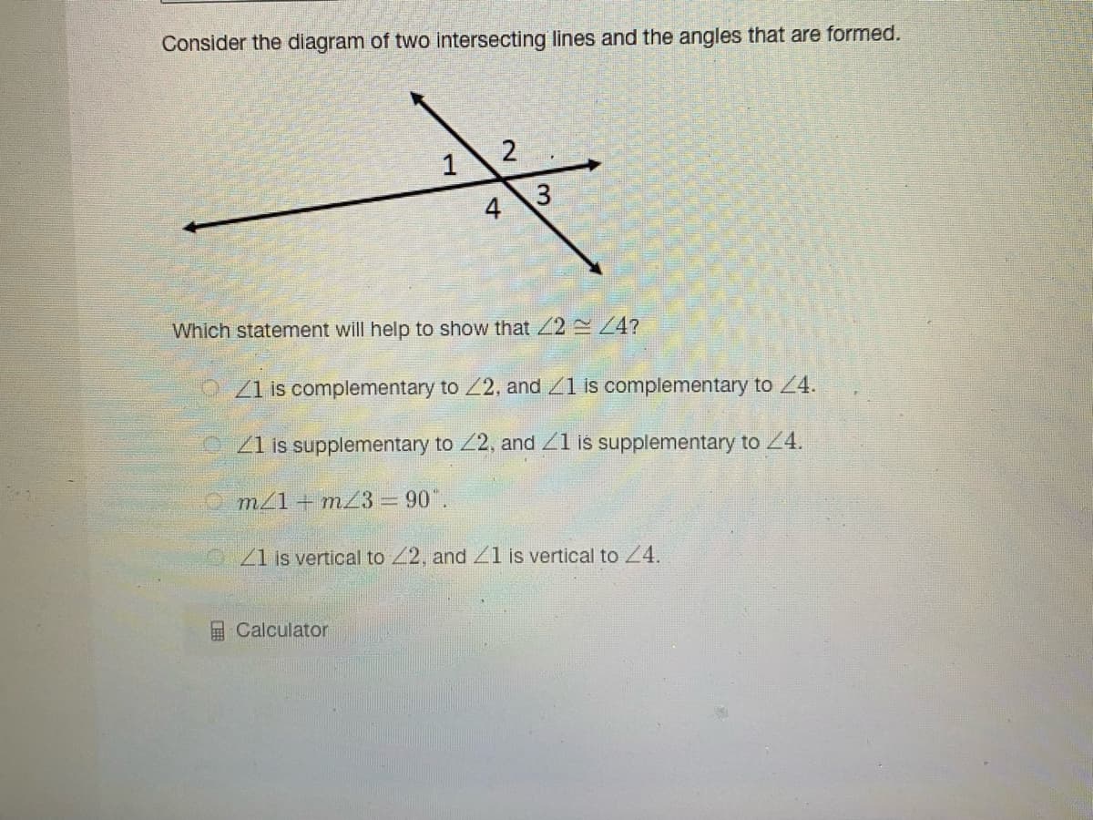 Consider the diagram of two intersecting lines and the angles that are formed.
4
Which statement will help to show that 2 4?
O Z1 is complementary to 2, and 1 is complementary to 24.
21 is supplementary to 2, and Z1 is supplementary to 4.
m/1 + mZ3 = 90".
21 is vertical to 2, and Zl is vertical to Z4.
Calculator
