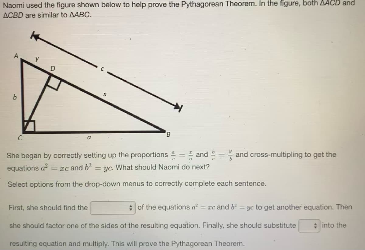 Naomi used the figure shown below to help prove the Pythagorean Theorem. In the figure, both AACD and
ACBD are similar to AABC.
A
b
B.
C
a
She began by correctly setting up the proportions 2 = = and 2 = and cross-multipling to get the
equations a?
= xc and 62
yc. What should Naomi do next?
Select options from the drop-down menus to correctly complete each sentence.
First, she should find the
• of the equations a? = rc and b2 yc to get another equation. Then
she should factor one of the sides of the resulting equation. Finally, she should substitute
: into the
resulting equation and multiply. This will prove the Pythagorean Theorem.
