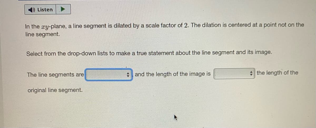 Listen
In the xy-plane, a line segment is dilated by a scale factor of 2. The dilation is centered at a point not on the
line segment.
Select from the drop-down lists to make a true statement about the line segment and its image.
The line segments are
and the length of the image is
+ the length of the
original line segment.
