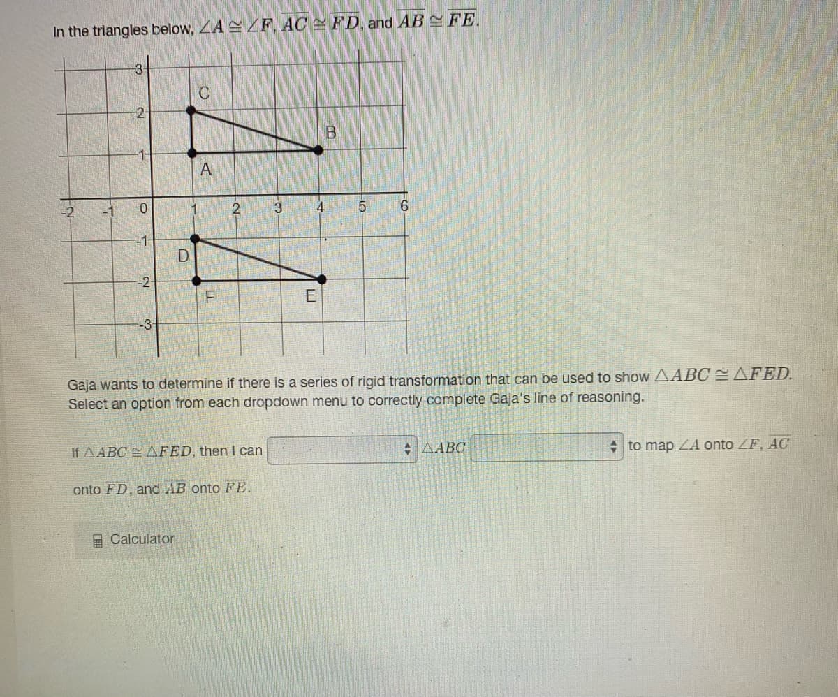 In the triangles below, LA F, AC FD, and AB FE.
-3-
B.
2
4.
5
6.
D
-2-
E
-3-
Gaja wants to determine if there is a series of rigid transformation that can be used to show AABC AFED.
Select an option from each dropdown menu to correctly complete Gaja's line of reasoning.
If AABC = AFED, then I can
+AABC
+ to map ZA onto ZF, AC
onto FD, and AB onto FE.
A Calculator
