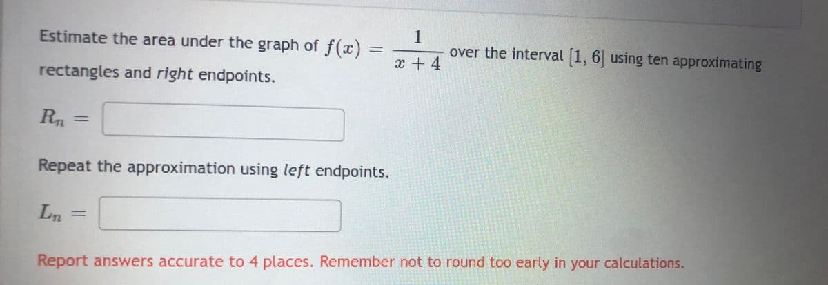 Estimate the area under the graph of f(x) =
rectangles and right endpoints.
R₁ =
Repeat the approximation using left endpoints.
Ln =
1
x + 4
over the interval [1, 6] using ten approximating
Report answers accurate to 4 places. Remember not to round too early in your calculations.