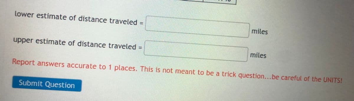 lower estimate of distance traveled
AGENCI
upper estimate of distance traveled =
Submit Question
miles
miles
Report answers accurate to 1 places. This is not meant to be a trick question...be careful of the UNITS!