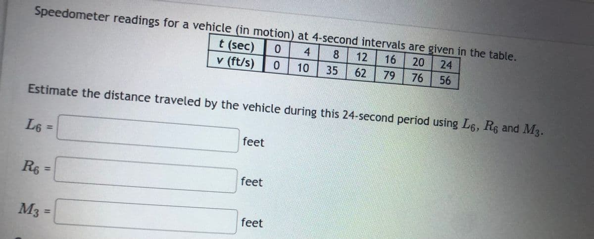 Speedometer readings for a vehicle (in motion) at 4-second intervals are given in the table.
t (sec) 0 4 8
v (ft/s)
12 16 20
10 35 62
24
79 76 56
0
Estimate the distance traveled by the vehicle during this 24-second period using L6, Re and M3.
L6 =>
R₁ =
R6
M3 =
feet
feet
feet