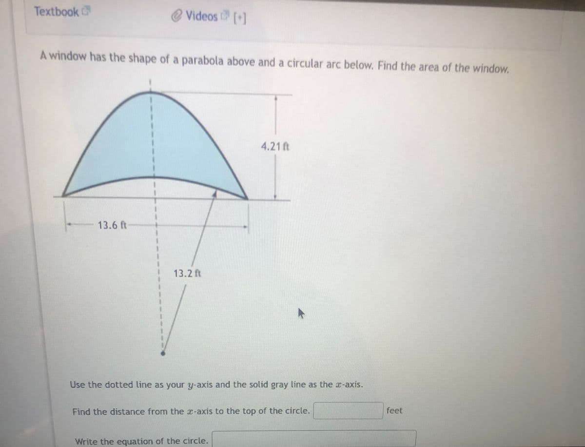 Textbook
Videos [+]
A window has the shape of a parabola above and a circular arc below. Find the area of the window.
13.6 ft
13.2
4.21 ft
Use the dotted line as your y-axis and the solid gray line as the x-axis.
Find the distance from the x-axis to the top of the circle.
Write the equation of the circle.
feet